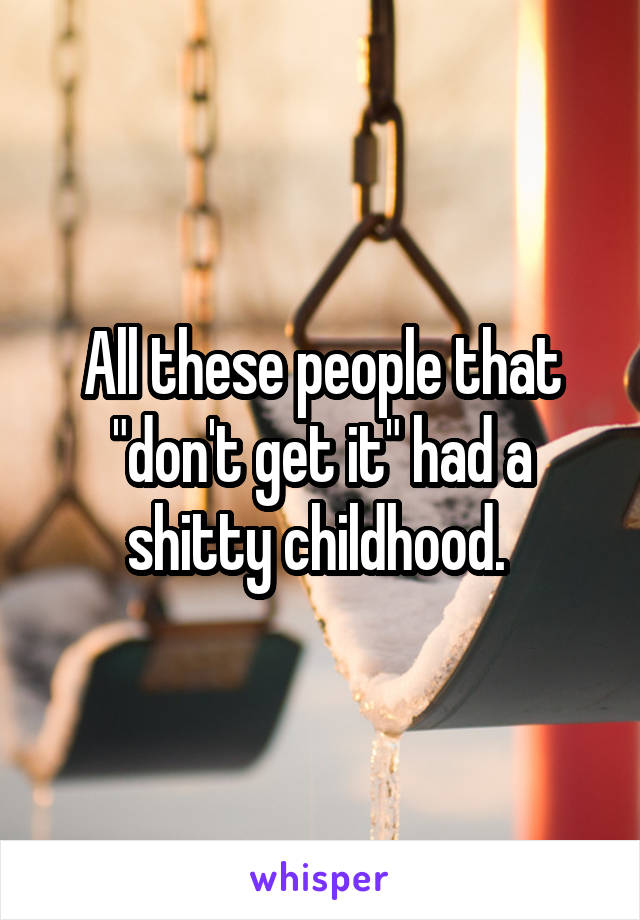 All these people that "don't get it" had a shitty childhood. 