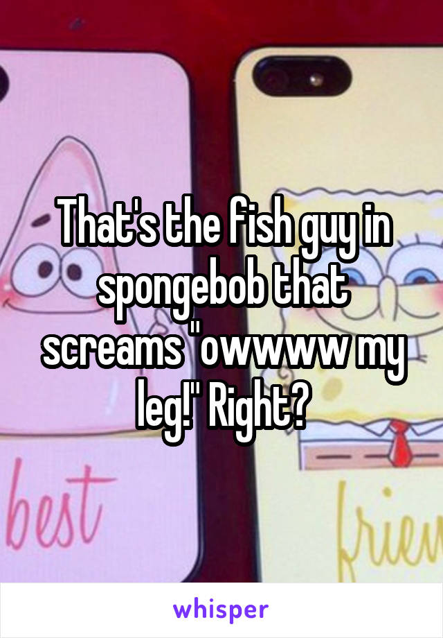 That's the fish guy in spongebob that screams "owwww my leg!" Right?