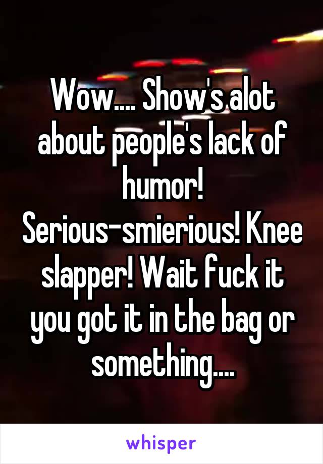 Wow.... Show's alot about people's lack of humor! Serious-smierious! Knee slapper! Wait fuck it you got it in the bag or something....