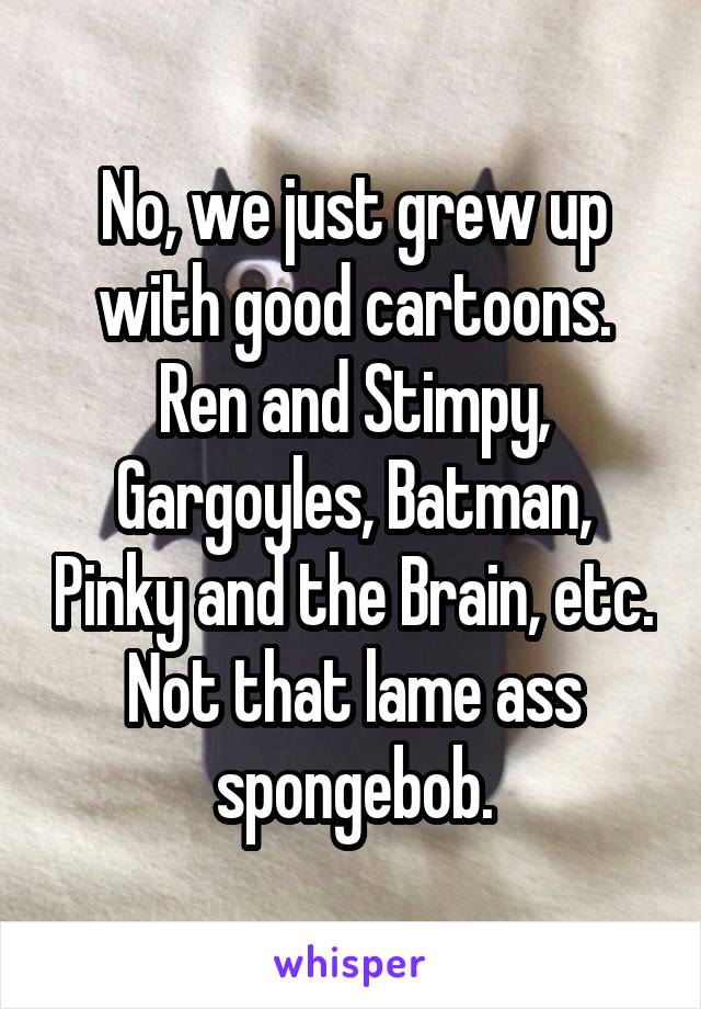 No, we just grew up with good cartoons. Ren and Stimpy, Gargoyles, Batman, Pinky and the Brain, etc. Not that lame ass spongebob.