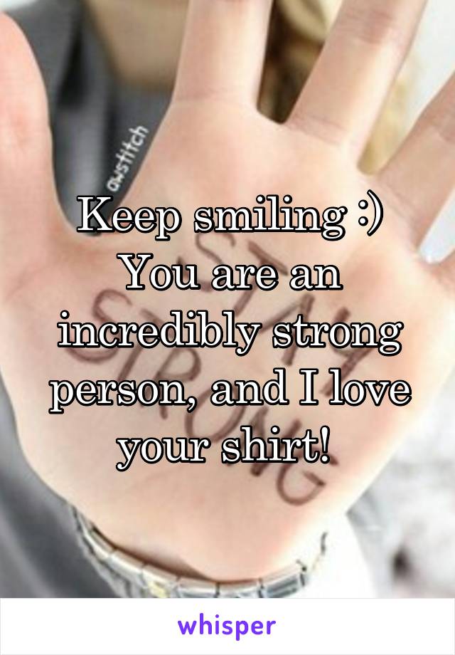 Keep smiling :) You are an incredibly strong person, and I love your shirt! 