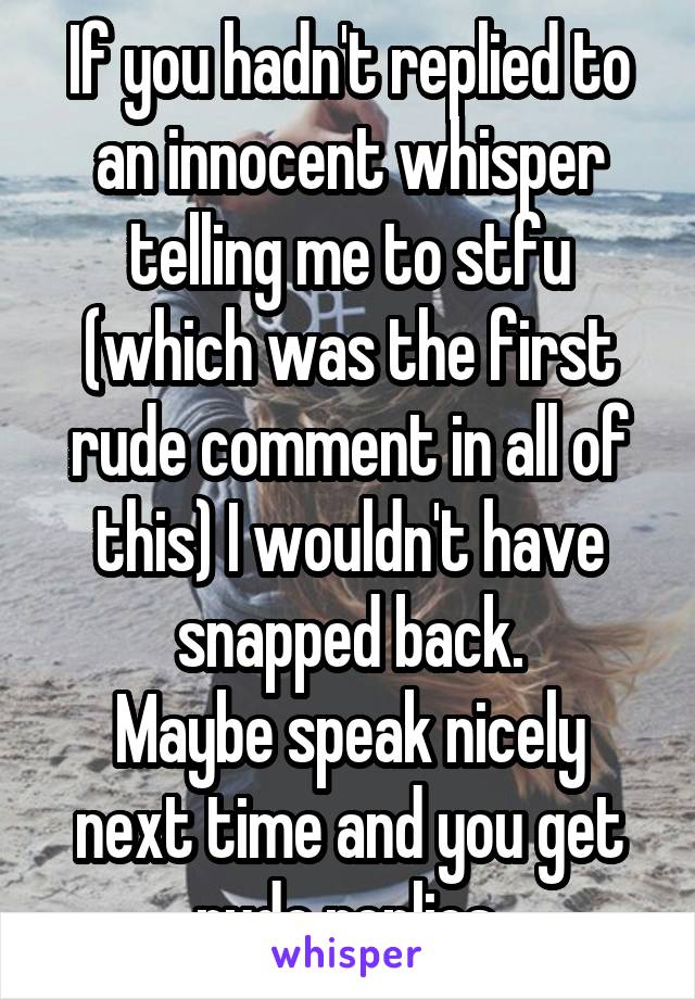 If you hadn't replied to an innocent whisper telling me to stfu (which was the first rude comment in all of this) I wouldn't have snapped back.
Maybe speak nicely next time and you get rude replies.