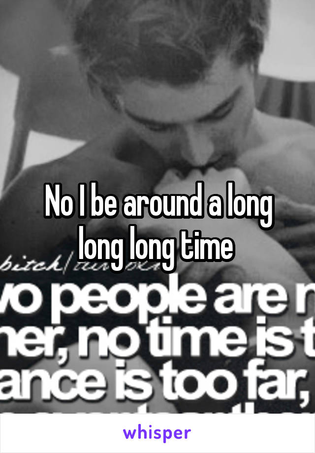 No I be around a long long long time 