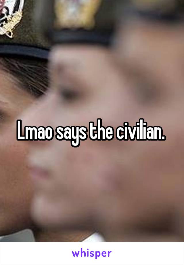 Lmao says the civilian. 