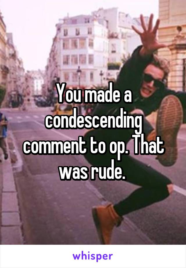 You made a condescending comment to op. That was rude. 