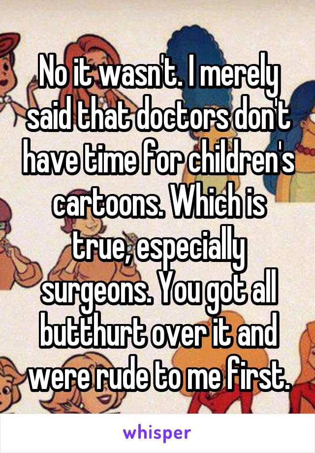 No it wasn't. I merely said that doctors don't have time for children's cartoons. Which is true, especially surgeons. You got all butthurt over it and were rude to me first.