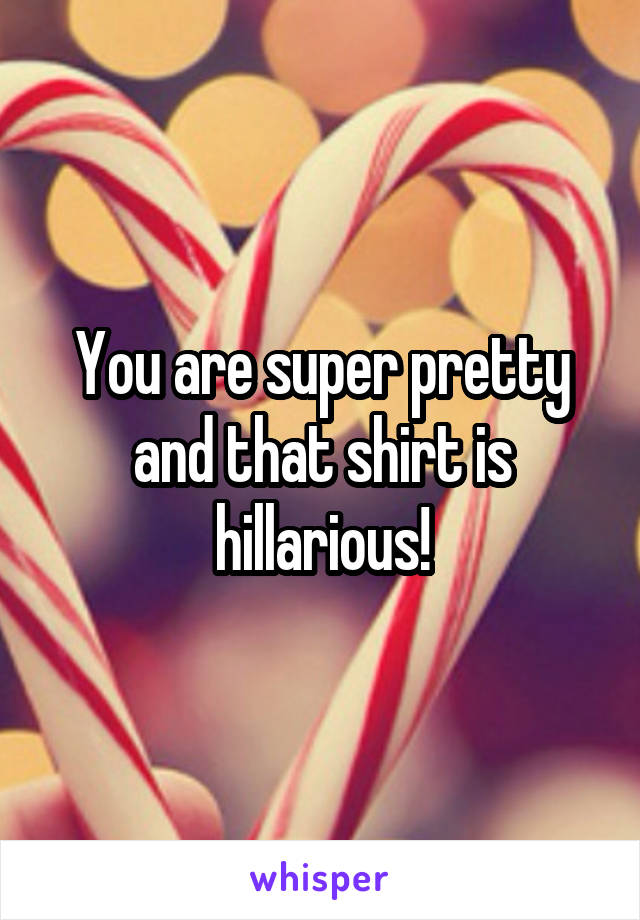 You are super pretty and that shirt is hillarious!