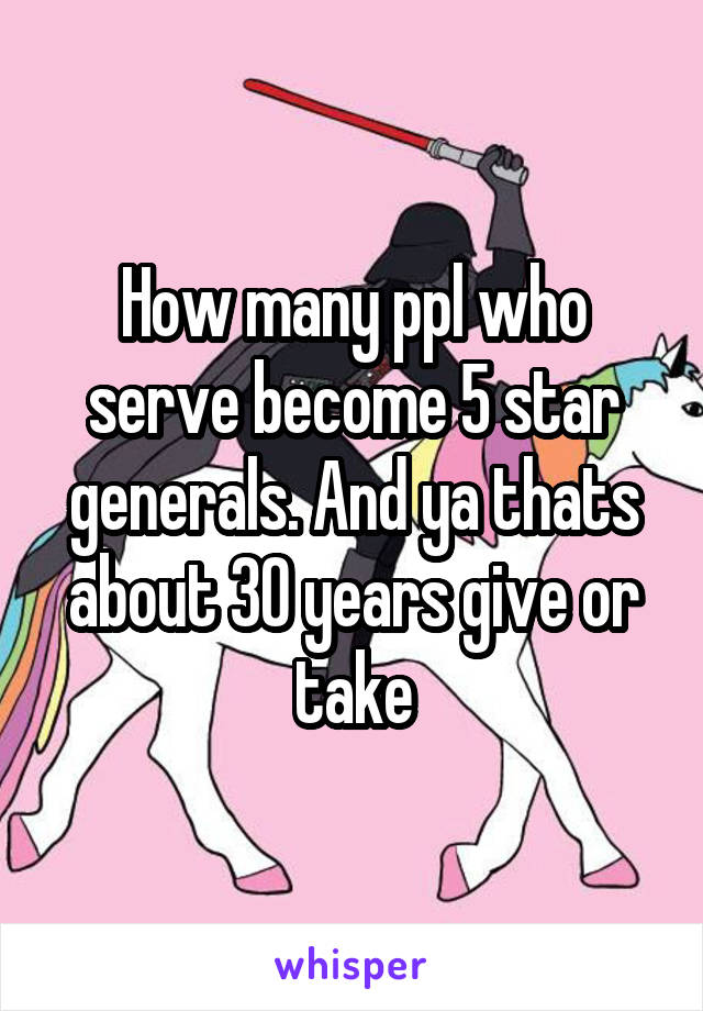 How many ppl who serve become 5 star generals. And ya thats about 30 years give or take