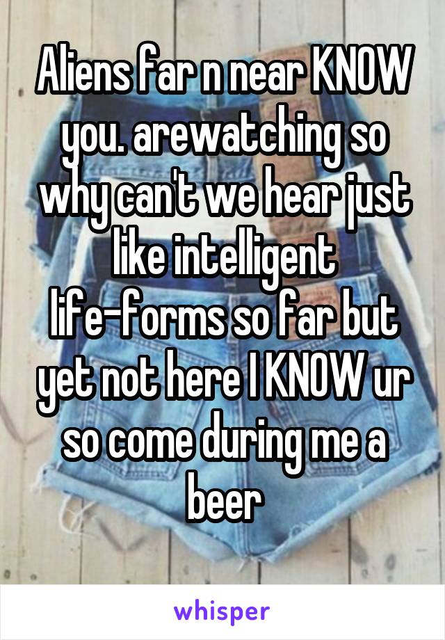 Aliens far n near KNOW you. arewatching so why can't we hear just like intelligent life-forms so far but yet not here I KNOW ur so come during me a beer
