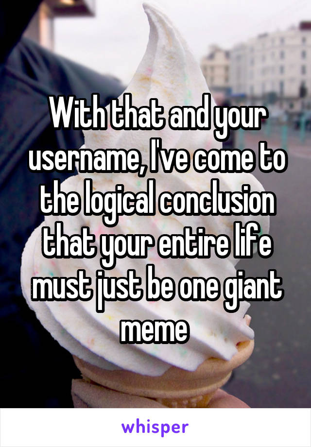 With that and your username, I've come to the logical conclusion that your entire life must just be one giant meme 