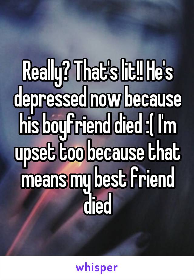 Really? That's lit!! He's depressed now because his boyfriend died :( I'm upset too because that means my best friend died