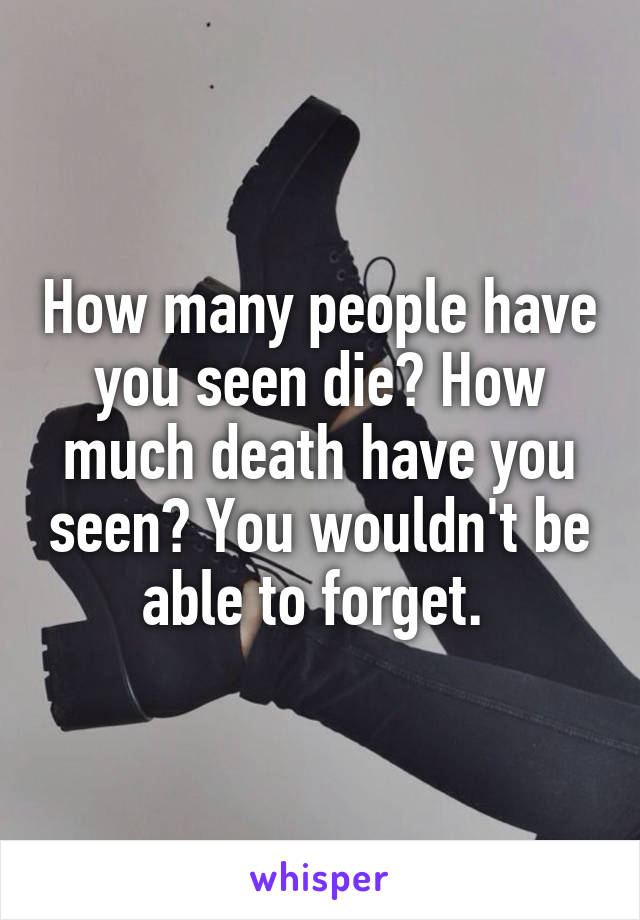 How many people have you seen die? How much death have you seen? You wouldn't be able to forget. 