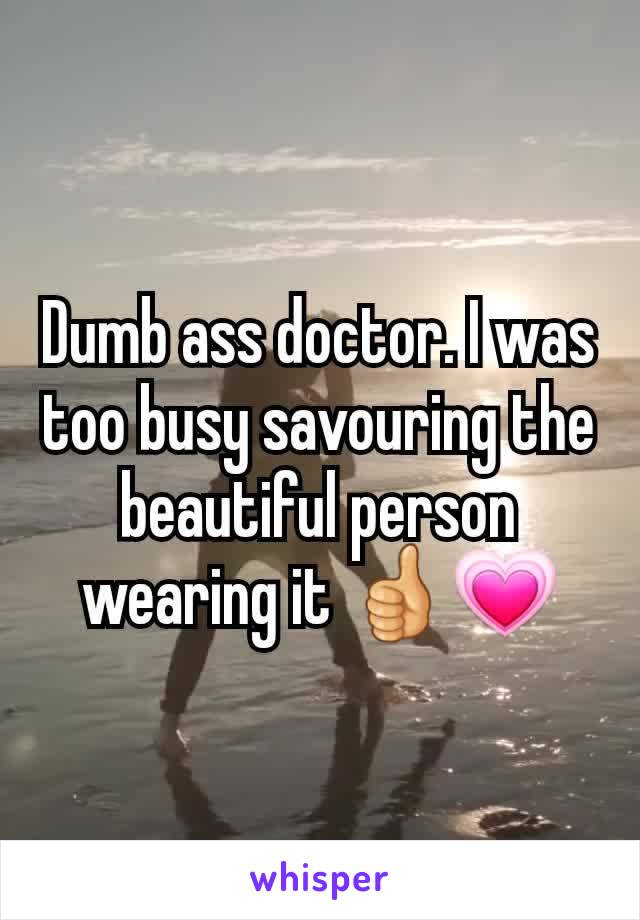 Dumb ass doctor. I was too busy savouring the beautiful person wearing it 👍💗