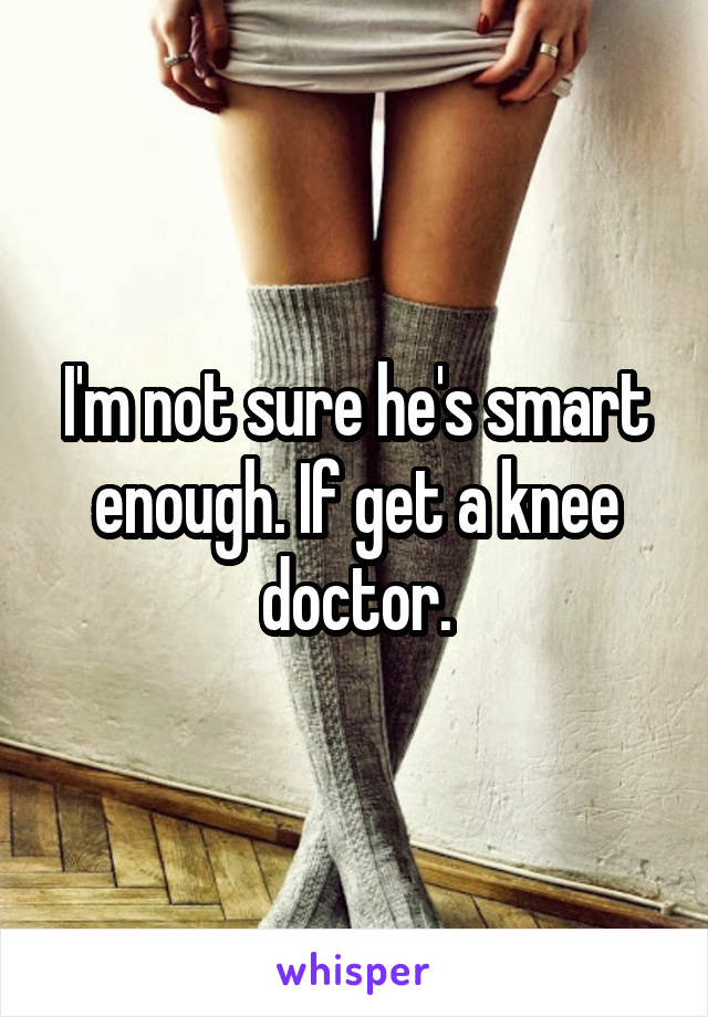 I'm not sure he's smart enough. If get a knee doctor.