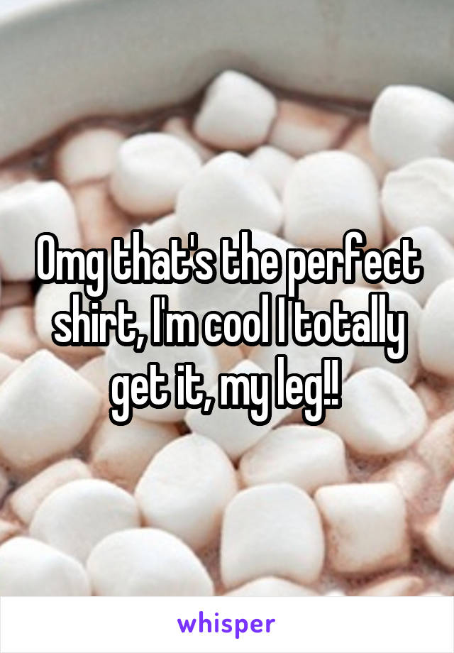 Omg that's the perfect shirt, I'm cool I totally get it, my leg!! 