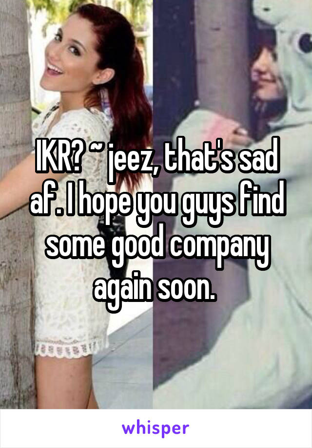 IKR? ~ jeez, that's sad af. I hope you guys find some good company again soon. 