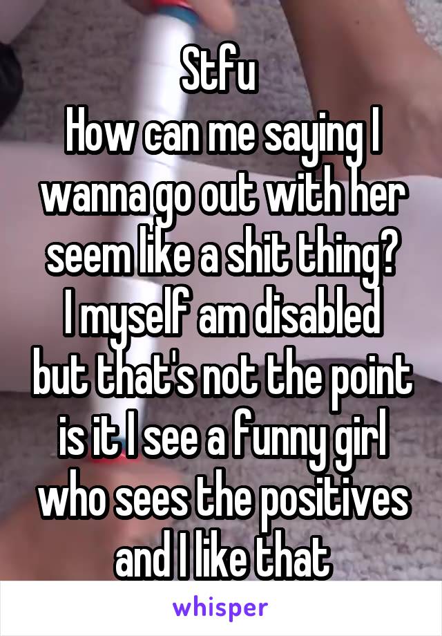 Stfu 
How can me saying I wanna go out with her seem like a shit thing?
I myself am disabled but that's not the point is it I see a funny girl who sees the positives and I like that