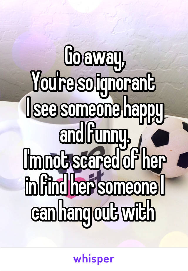 Go away,
You're so ignorant 
I see someone happy and funny.
I'm not scared of her in find her someone I can hang out with 