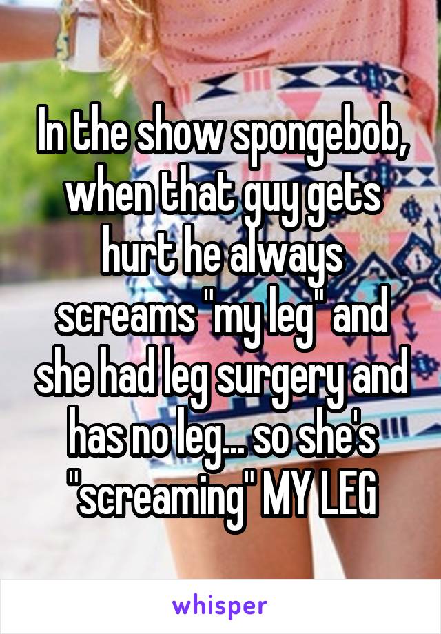 In the show spongebob, when that guy gets hurt he always screams "my leg" and she had leg surgery and has no leg... so she's "screaming" MY LEG