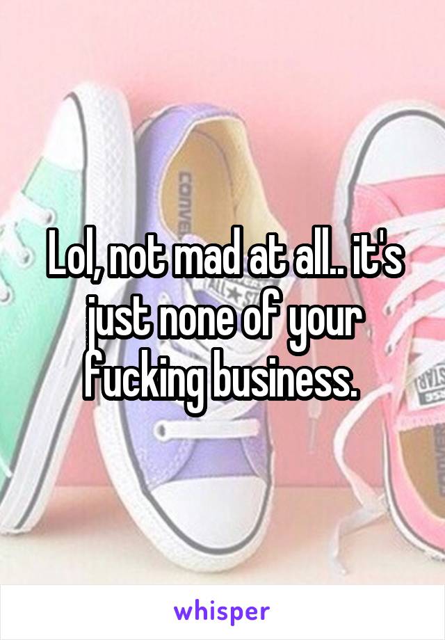 Lol, not mad at all.. it's just none of your fucking business. 