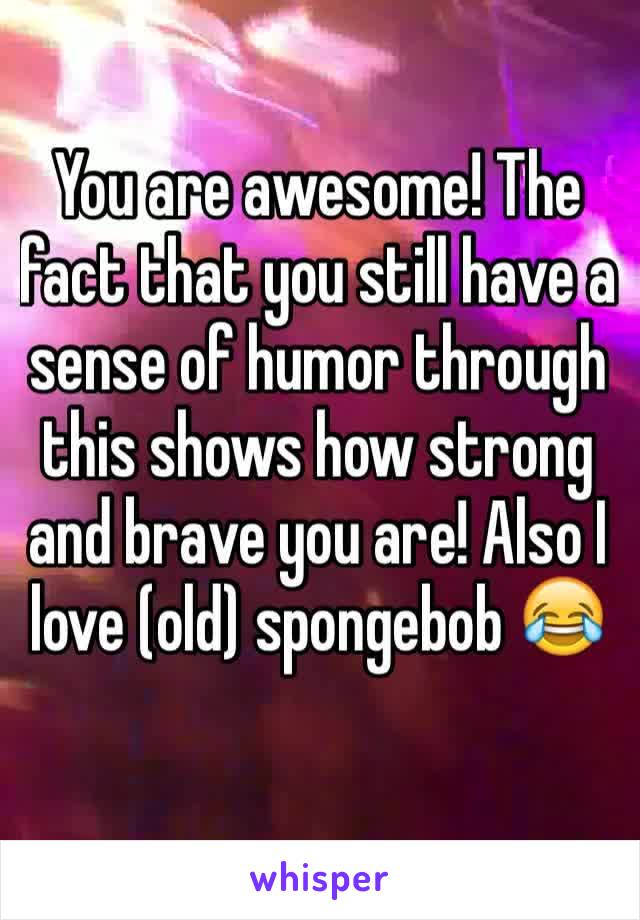 You are awesome! The fact that you still have a sense of humor through this shows how strong and brave you are! Also I love (old) spongebob 😂