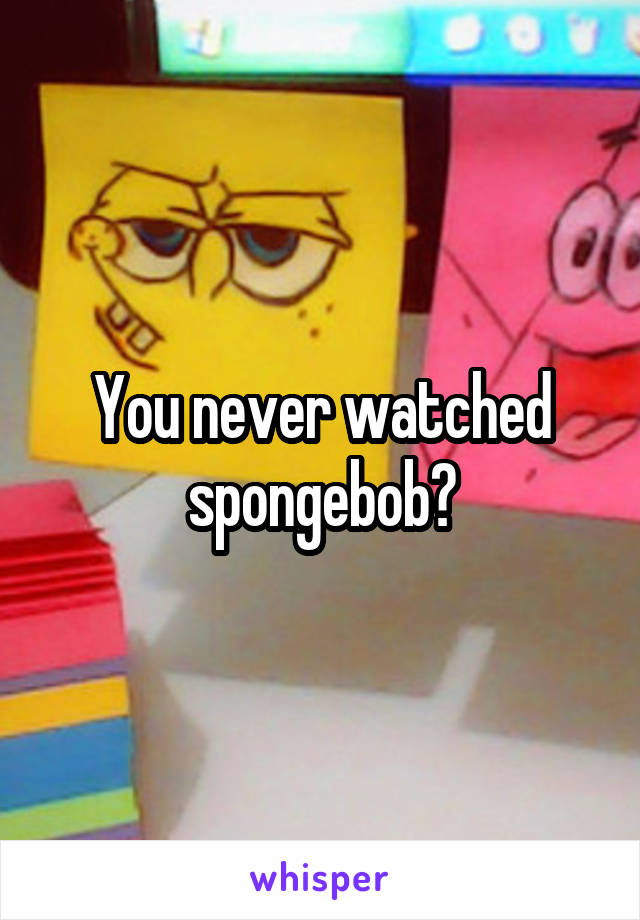 You never watched spongebob?