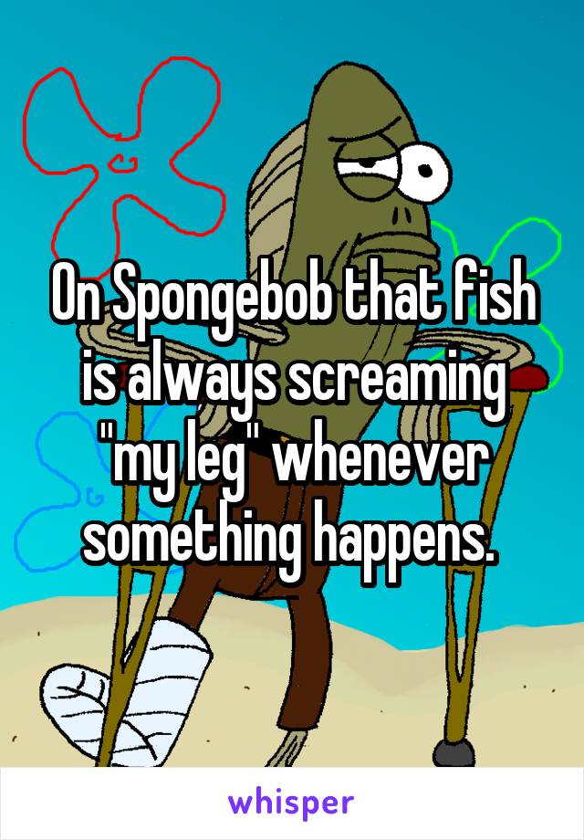 On Spongebob that fish is always screaming "my leg" whenever something happens. 