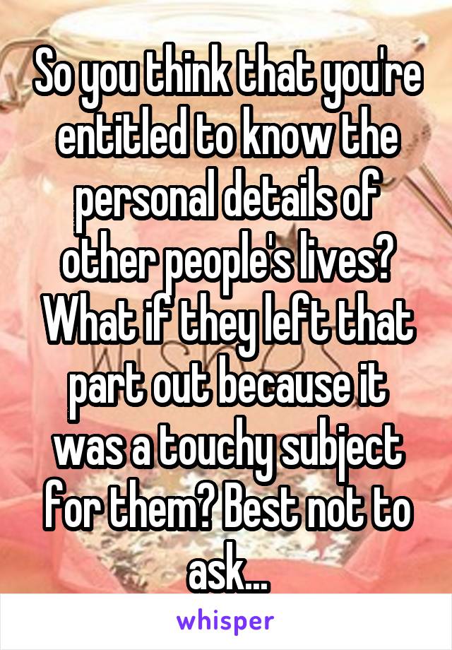 So you think that you're entitled to know the personal details of other people's lives? What if they left that part out because it was a touchy subject for them? Best not to ask...