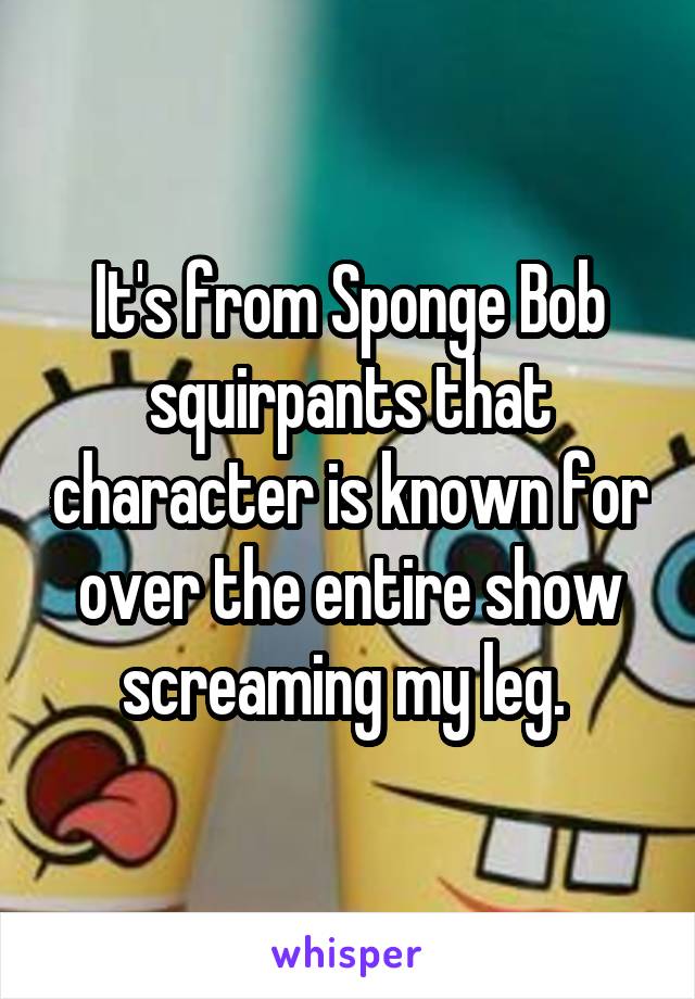 It's from Sponge Bob squirpants that character is known for over the entire show screaming my leg. 