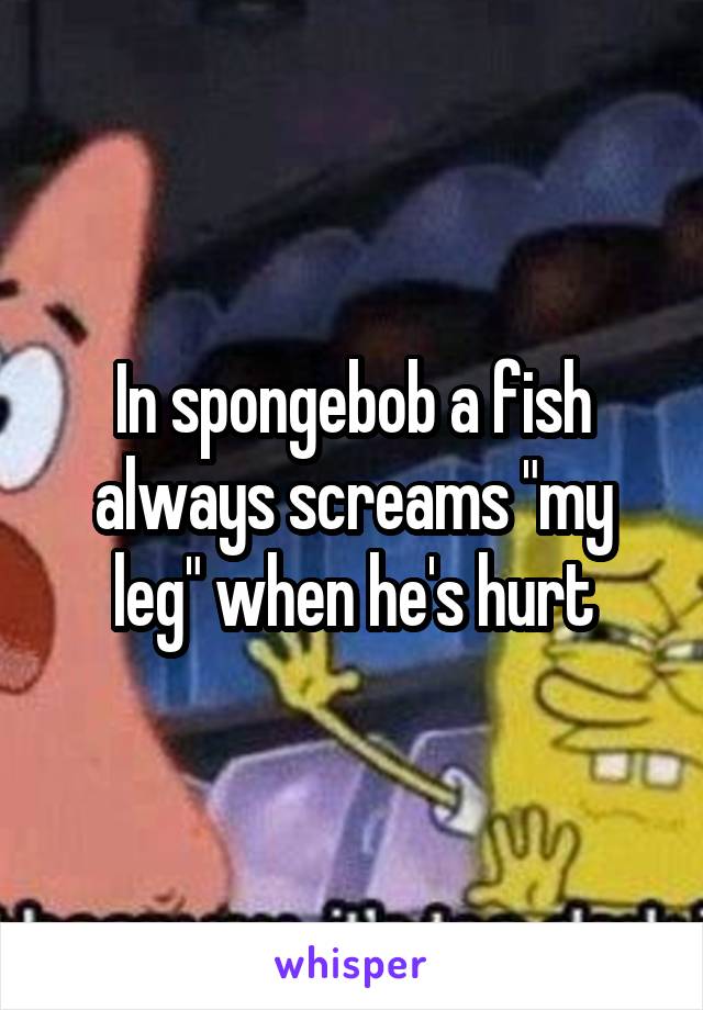 In spongebob a fish always screams "my leg" when he's hurt