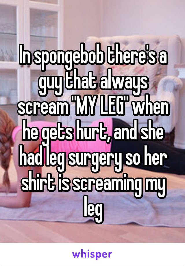 In spongebob there's a guy that always scream "MY LEG" when he gets hurt, and she had leg surgery so her shirt is screaming my leg