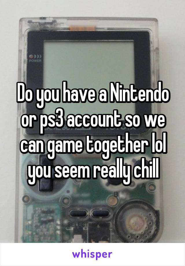 Do you have a Nintendo or ps3 account so we can game together lol you seem really chill