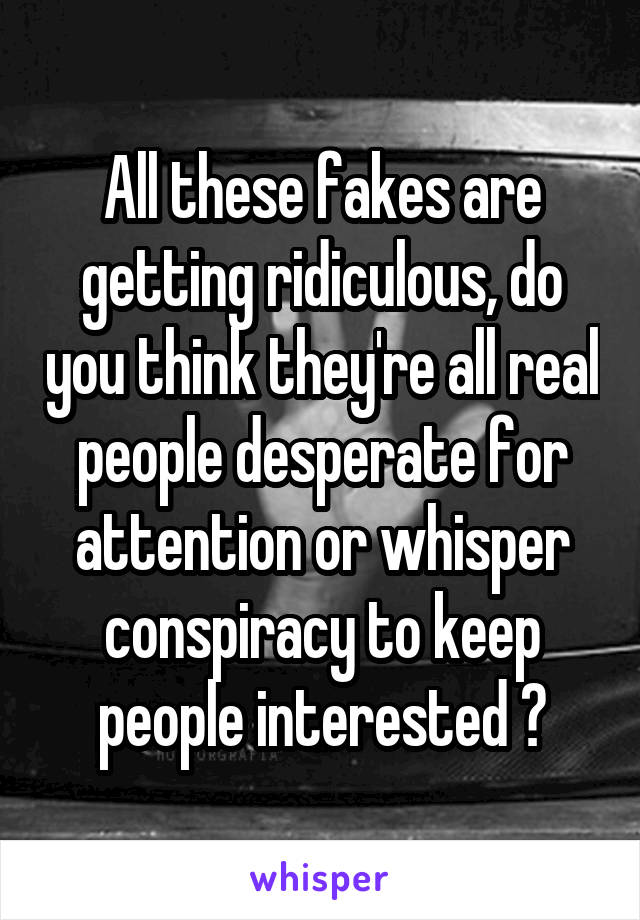 All these fakes are getting ridiculous, do you think they're all real people desperate for attention or whisper conspiracy to keep people interested ?