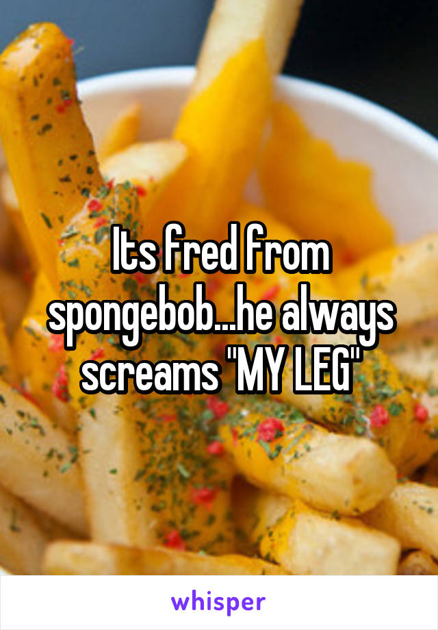 Its fred from spongebob...he always screams "MY LEG"