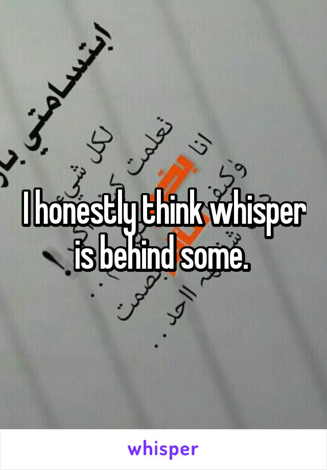 I honestly think whisper is behind some. 