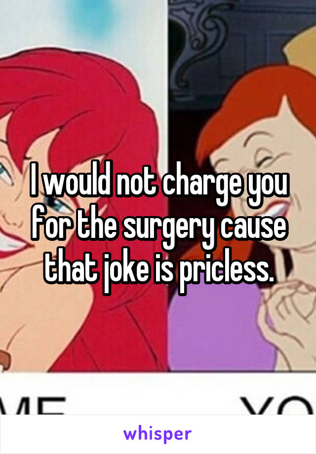 I would not charge you for the surgery cause that joke is pricless.