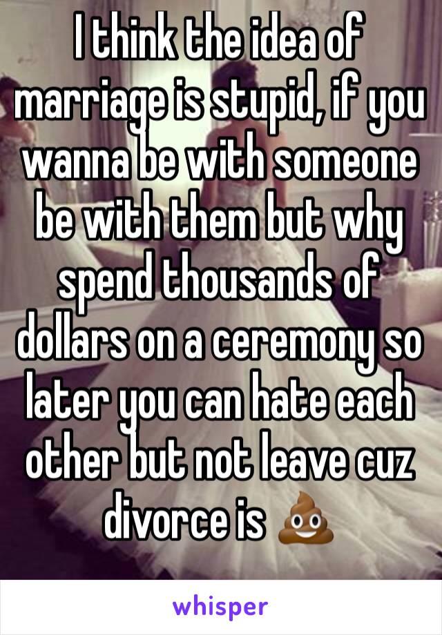 I think the idea of marriage is stupid, if you wanna be with someone be with them but why spend thousands of dollars on a ceremony so later you can hate each other but not leave cuz divorce is 💩