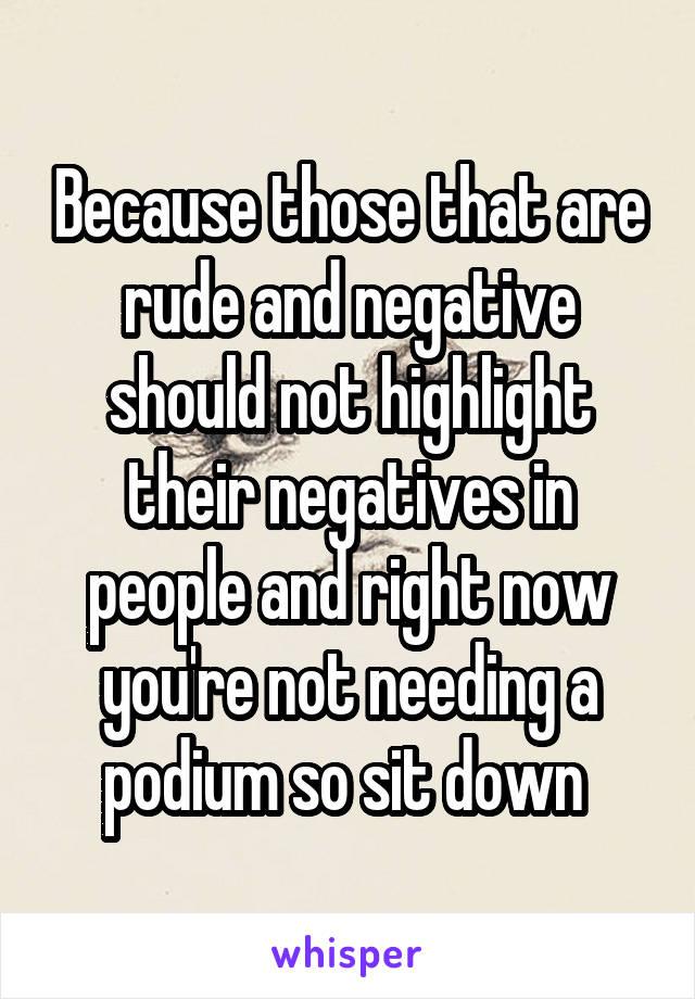 Because those that are rude and negative should not highlight their negatives in people and right now you're not needing a podium so sit down 