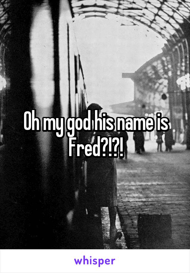 Oh my god his name is Fred?!?!