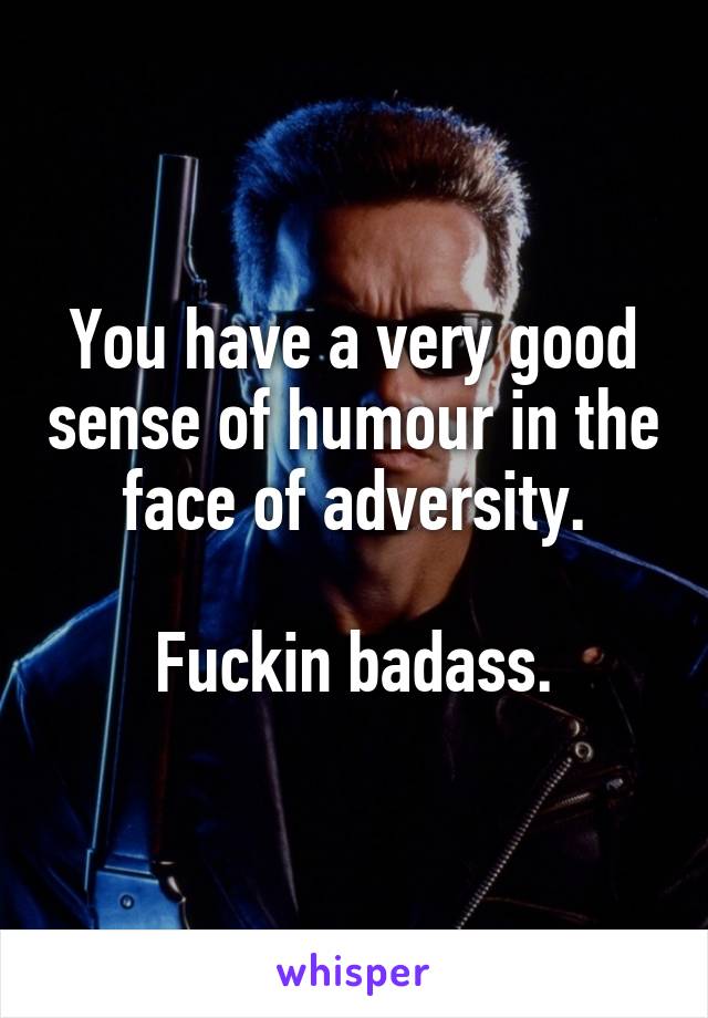 You have a very good sense of humour in the face of adversity.

Fuckin badass.