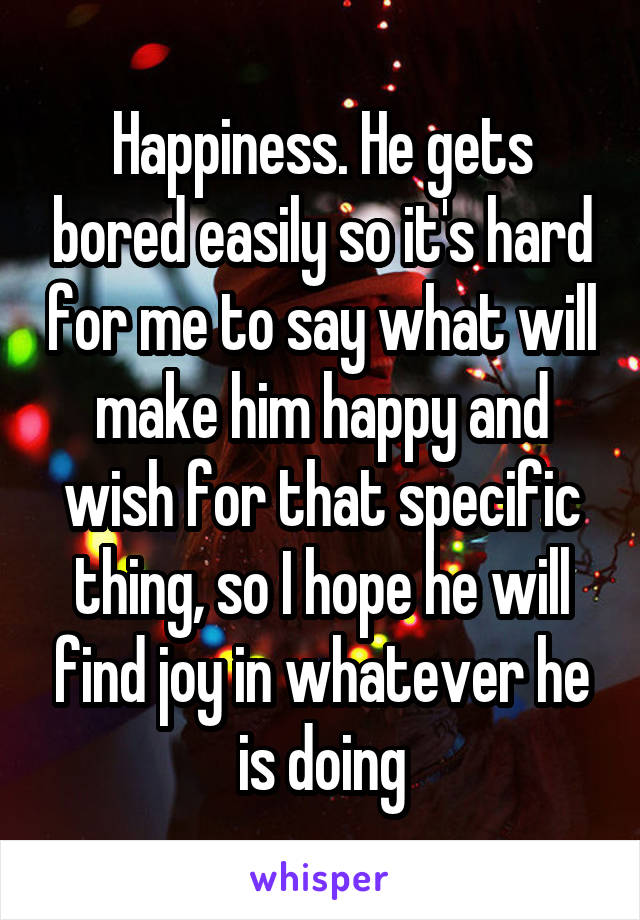 Happiness. He gets bored easily so it's hard for me to say what will make him happy and wish for that specific thing, so I hope he will find joy in whatever he is doing
