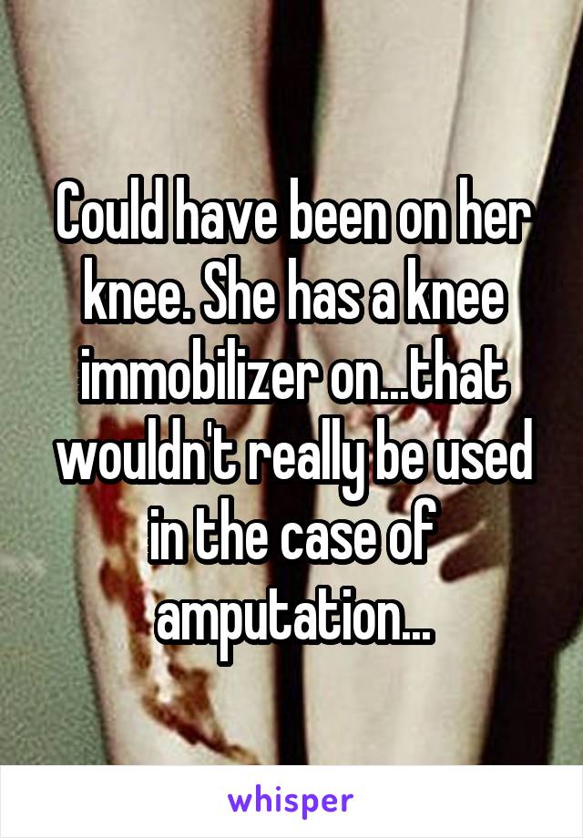 Could have been on her knee. She has a knee immobilizer on...that wouldn't really be used in the case of amputation...