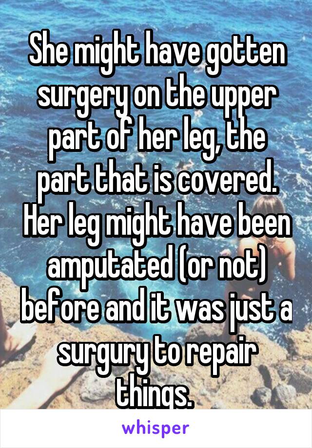 She might have gotten surgery on the upper part of her leg, the part that is covered. Her leg might have been amputated (or not) before and it was just a surgury to repair things. 