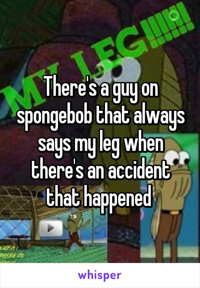 There's a guy on spongebob that always says my leg when there's an accident that happened 