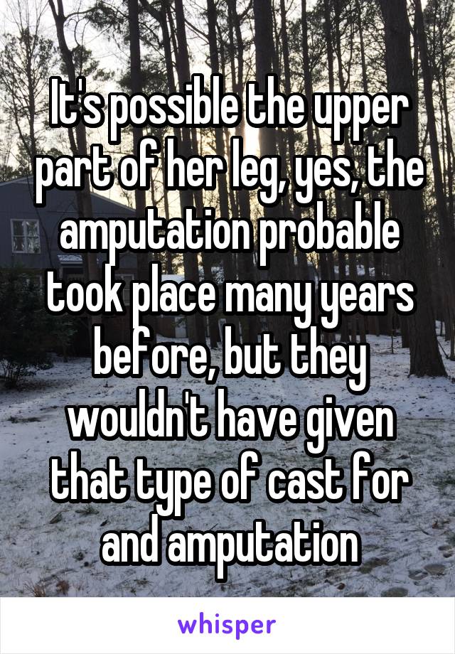 It's possible the upper part of her leg, yes, the amputation probable took place many years before, but they wouldn't have given that type of cast for and amputation