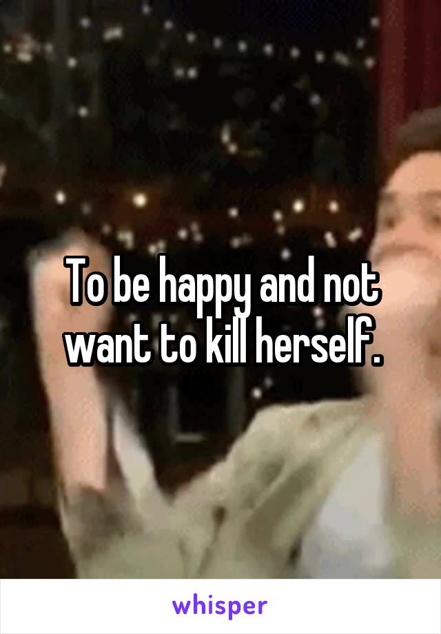 To be happy and not want to kill herself.