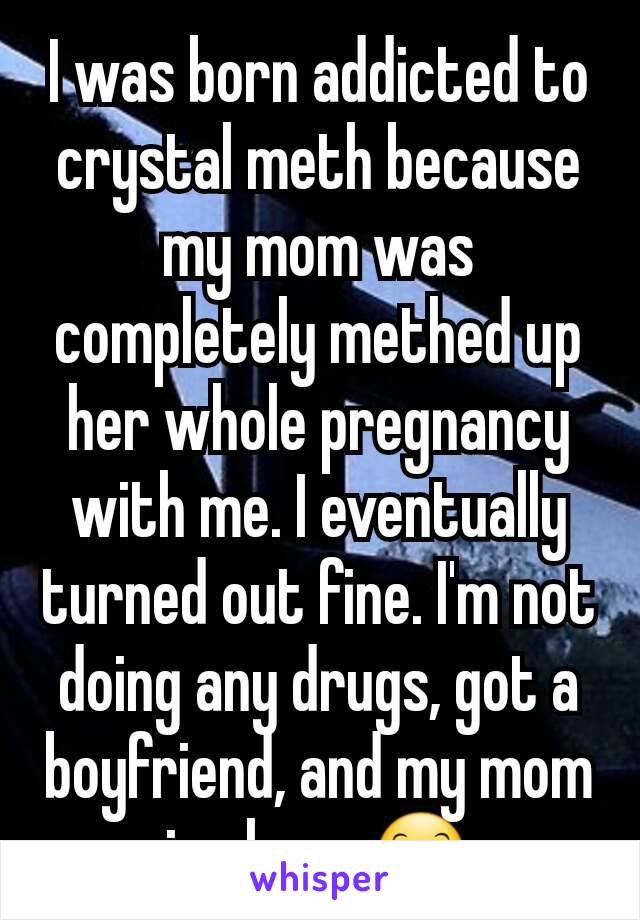 I was born addicted to crystal meth because my mom was completely methed up her whole pregnancy with me. I eventually turned out fine. I'm not doing any drugs, got a boyfriend, and my mom is clean. 😊