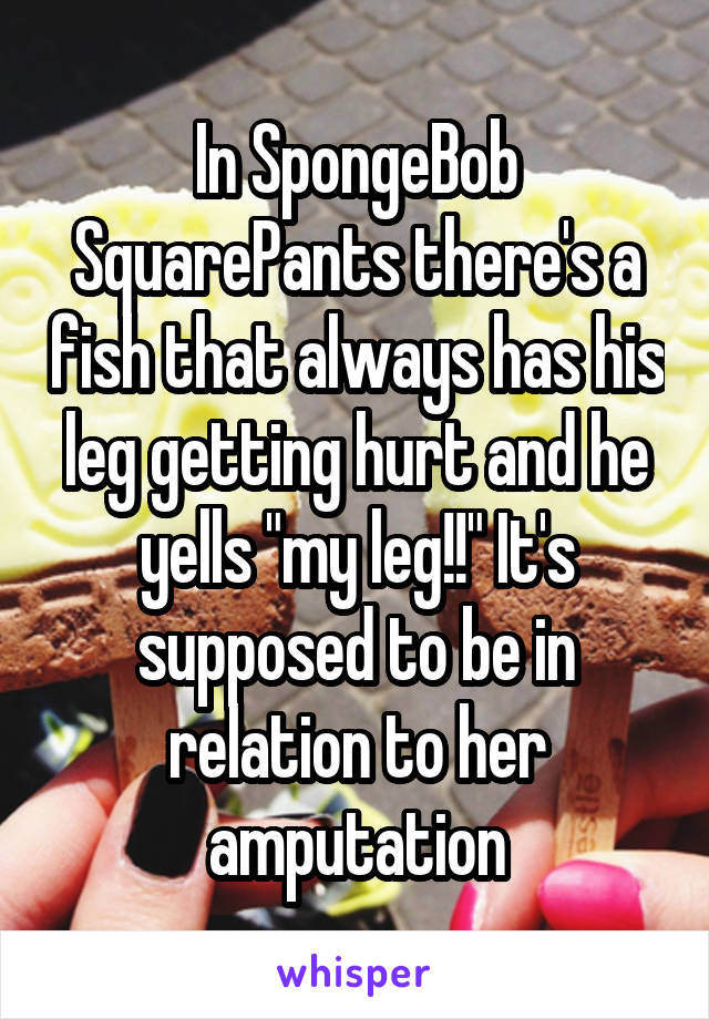 In SpongeBob SquarePants there's a fish that always has his leg getting hurt and he yells "my leg!!" It's supposed to be in relation to her amputation