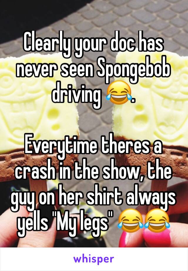 Clearly your doc has never seen Spongebob driving 😂.

Everytime theres a crash in the show, the guy on her shirt always yells "My legs" 😂😂