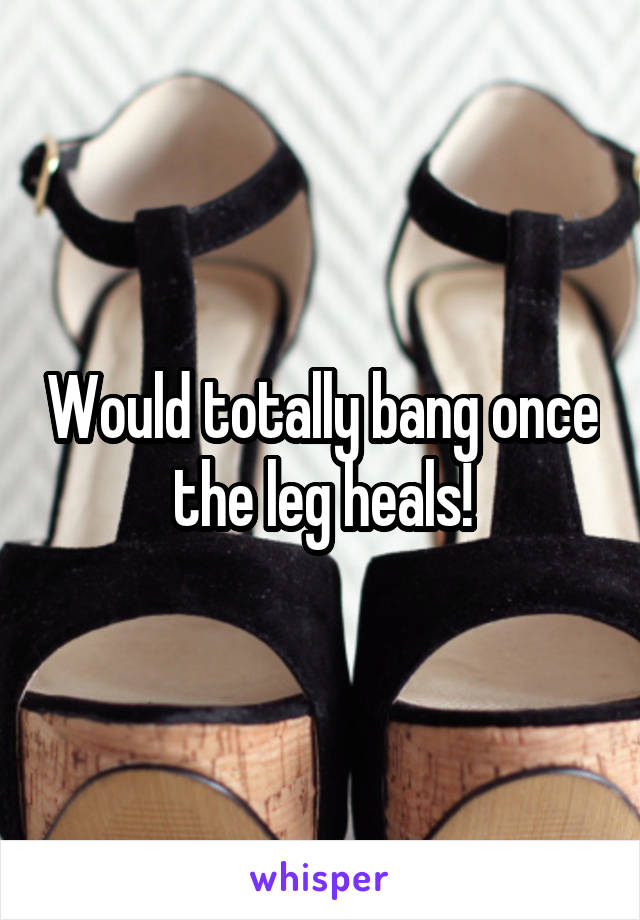 Would totally bang once the leg heals!